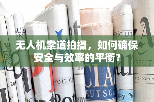 无人机索道拍摄，如何确保安全与效率的平衡？
