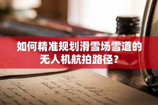 如何精准规划滑雪场雪道的无人机航拍路径？