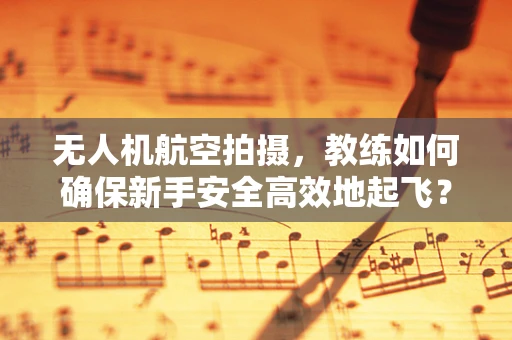 无人机航空拍摄，教练如何确保新手安全高效地起飞？