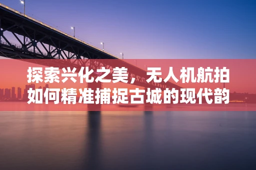 探索兴化之美，无人机航拍如何精准捕捉古城的现代韵律？
