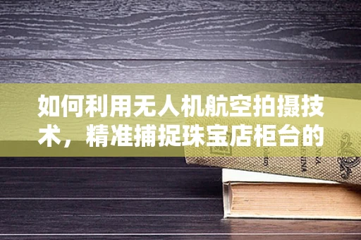 如何利用无人机航空拍摄技术，精准捕捉珠宝店柜台的璀璨细节？