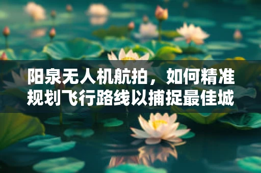 阳泉无人机航拍，如何精准规划飞行路线以捕捉最佳城市景观？