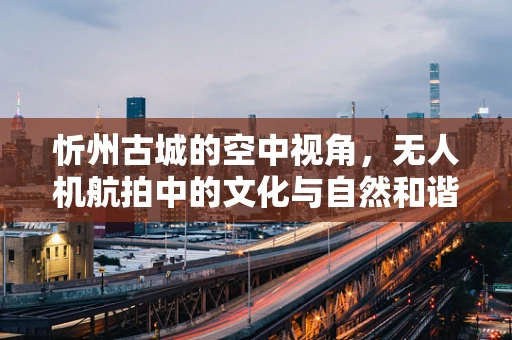 忻州古城的空中视角，无人机航拍中的文化与自然和谐共融之谜