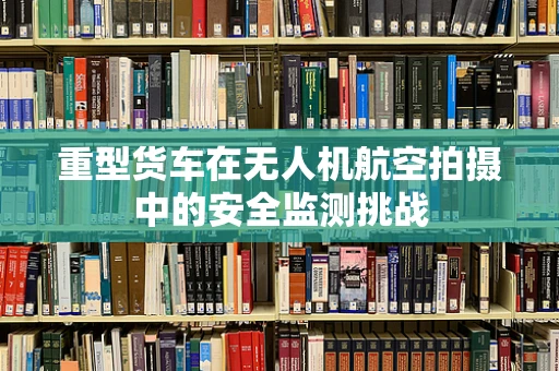 重型货车在无人机航空拍摄中的安全监测挑战