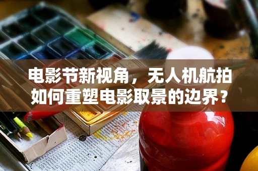 电影节新视角，无人机航拍如何重塑电影取景的边界？