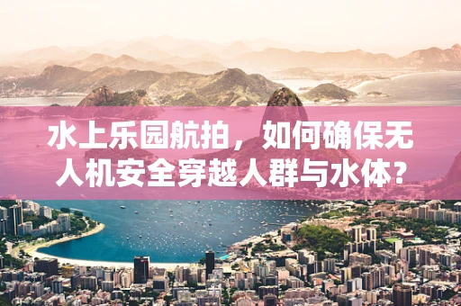 水上乐园航拍，如何确保无人机安全穿越人群与水体？