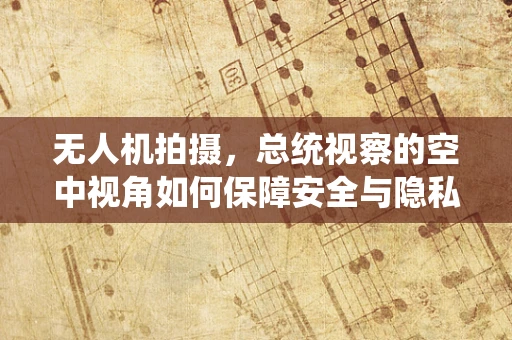 无人机拍摄，总统视察的空中视角如何保障安全与隐私？
