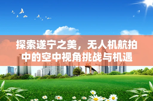 探索遂宁之美，无人机航拍中的空中视角挑战与机遇