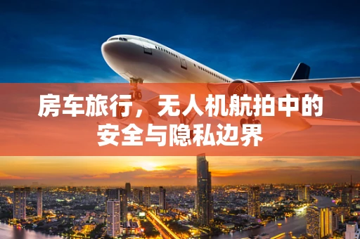 房车旅行，无人机航拍中的安全与隐私边界