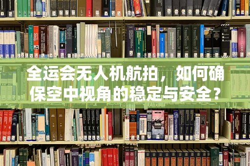 全运会无人机航拍，如何确保空中视角的稳定与安全？