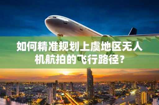 如何精准规划上虞地区无人机航拍的飞行路径？