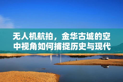 无人机航拍，金华古城的空中视角如何捕捉历史与现代交融的独特魅力？