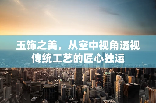 玉饰之美，从空中视角透视传统工艺的匠心独运