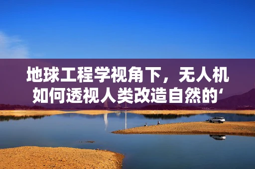 地球工程学视角下，无人机如何透视人类改造自然的‘无形之手’？