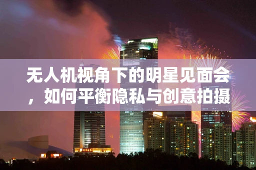 无人机视角下的明星见面会，如何平衡隐私与创意拍摄？