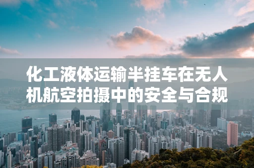 化工液体运输半挂车在无人机航空拍摄中的安全与合规性挑战