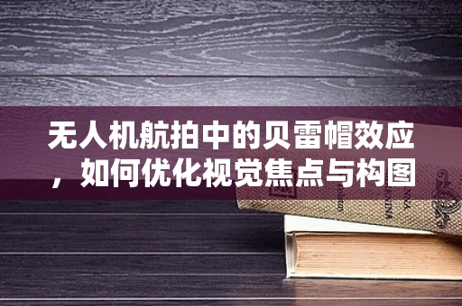 无人机航拍中的贝雷帽效应，如何优化视觉焦点与构图？