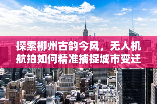 探索柳州古韵今风，无人机航拍如何精准捕捉城市变迁？