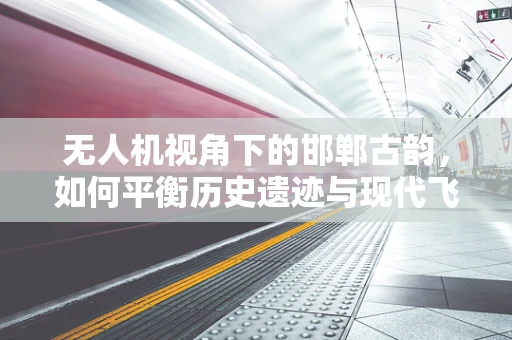 无人机视角下的邯郸古韵，如何平衡历史遗迹与现代飞行的安全边界？