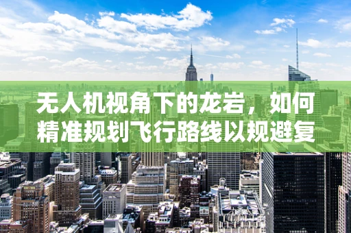 无人机视角下的龙岩，如何精准规划飞行路线以规避复杂地形？