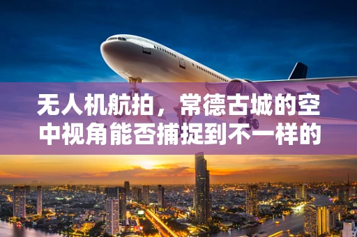 无人机航拍，常德古城的空中视角能否捕捉到不一样的历史韵味？
