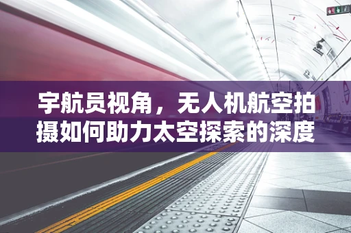 宇航员视角，无人机航空拍摄如何助力太空探索的深度与广度？
