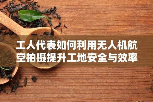 工人代表如何利用无人机航空拍摄提升工地安全与效率？