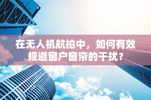 在无人机航拍中，如何有效规避窗户窗帘的干扰？