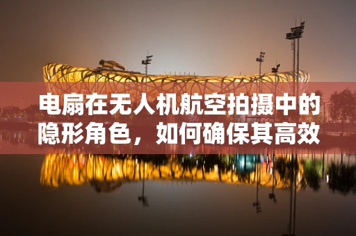 电扇在无人机航空拍摄中的隐形角色，如何确保其高效稳定运行？