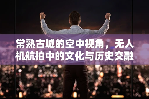 常熟古城的空中视角，无人机航拍中的文化与历史交融