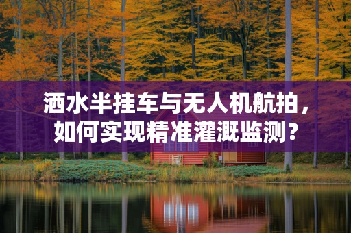 洒水半挂车与无人机航拍，如何实现精准灌溉监测？