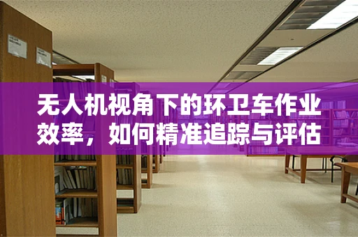 无人机视角下的环卫车作业效率，如何精准追踪与评估？