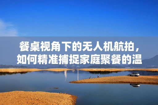 餐桌视角下的无人机航拍，如何精准捕捉家庭聚餐的温馨瞬间？