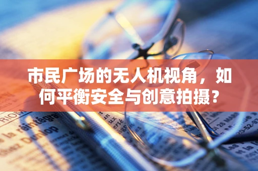 市民广场的无人机视角，如何平衡安全与创意拍摄？