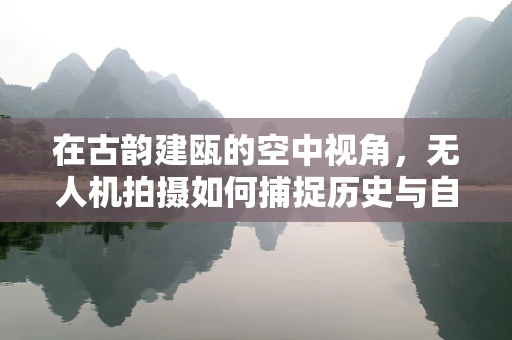 在古韵建瓯的空中视角，无人机拍摄如何捕捉历史与自然的和谐共生？
