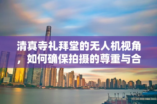 清真寺礼拜堂的无人机视角，如何确保拍摄的尊重与合规性？