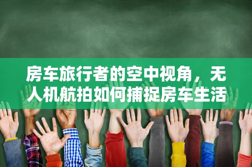 房车旅行者的空中视角，无人机航拍如何捕捉房车生活的独特魅力？