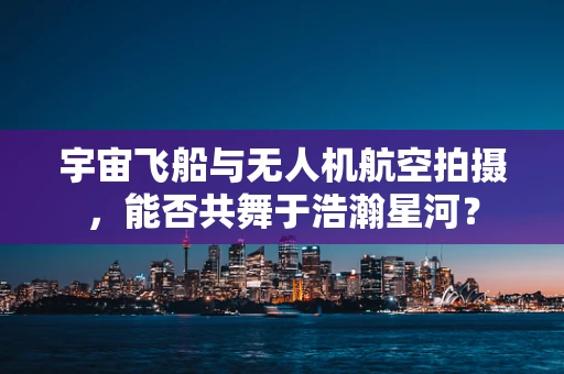 宇宙飞船与无人机航空拍摄，能否共舞于浩瀚星河？