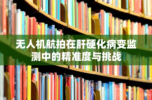 无人机航拍在肝硬化病变监测中的精准度与挑战