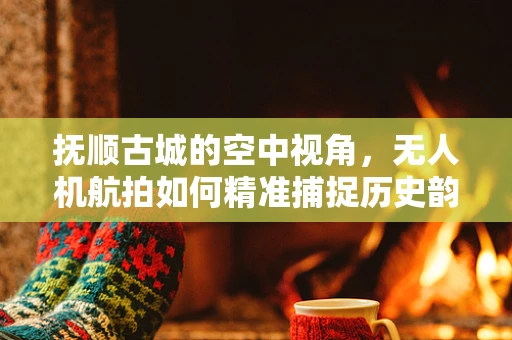 抚顺古城的空中视角，无人机航拍如何精准捕捉历史韵味？