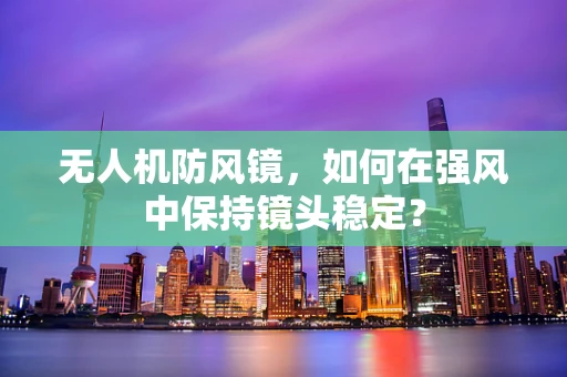 无人机防风镜，如何在强风中保持镜头稳定？
