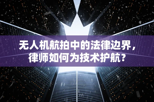 无人机航拍中的法律边界，律师如何为技术护航？