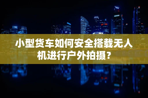 小型货车如何安全搭载无人机进行户外拍摄？