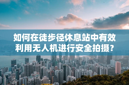 如何在徒步径休息站中有效利用无人机进行安全拍摄？
