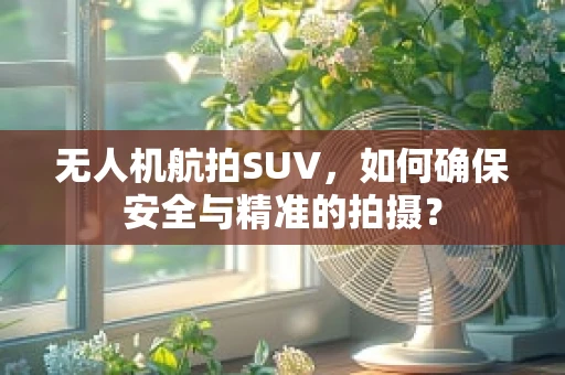 无人机航拍SUV，如何确保安全与精准的拍摄？