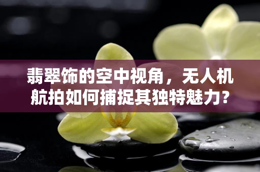 翡翠饰的空中视角，无人机航拍如何捕捉其独特魅力？
