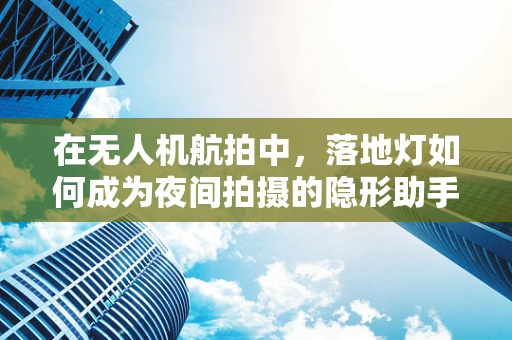 在无人机航拍中，落地灯如何成为夜间拍摄的隐形助手？