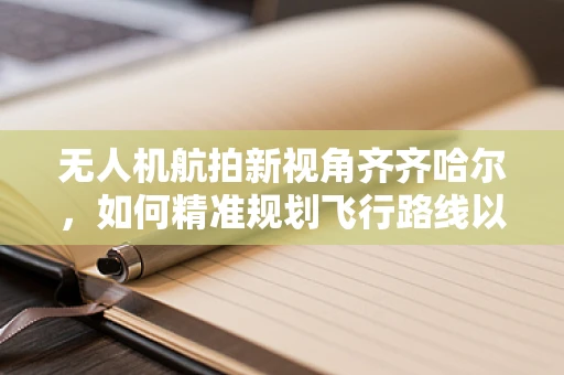 无人机航拍新视角齐齐哈尔，如何精准规划飞行路线以捕捉城市与自然和谐共生的绝美画面？