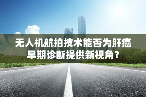 无人机航拍技术能否为肝癌早期诊断提供新视角？