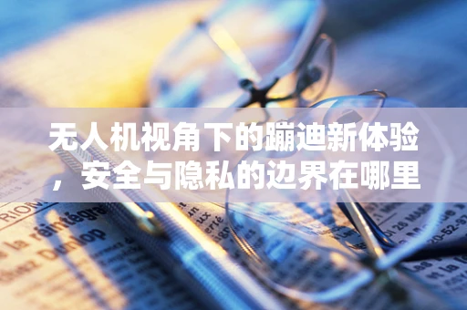 无人机视角下的蹦迪新体验，安全与隐私的边界在哪里？